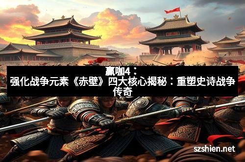 赢咖4：强化战争元素《赤壁》四大核心揭秘：重塑史诗战争传奇
